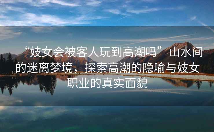 “妓女會(huì )被客人玩到高潮嗎”山水間的迷離夢(mèng)境，探索高潮的隱喻與妓女職業(yè)的真實(shí)面貌