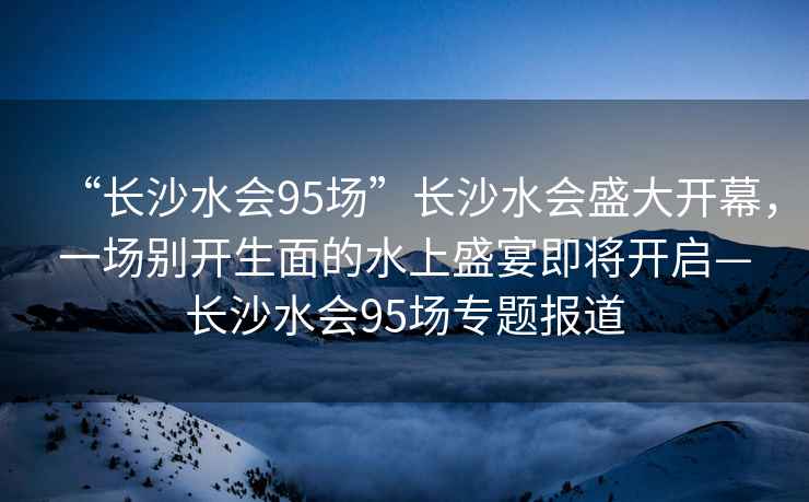 “長(cháng)沙水會(huì )95場(chǎng)”長(cháng)沙水會(huì )盛大開(kāi)幕，一場(chǎng)別開(kāi)生面的水上盛宴即將開(kāi)啟—長(cháng)沙水會(huì )95場(chǎng)專(zhuān)題報道