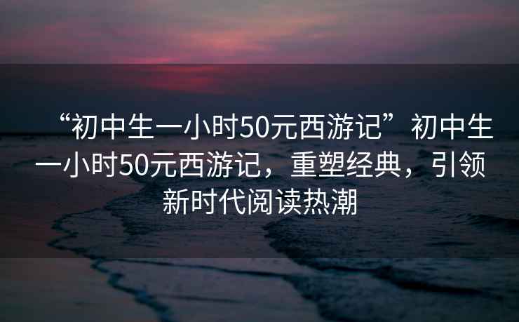 “初中生一小時(shí)50元西游記”初中生一小時(shí)50元西游記，重塑經(jīng)典，引領(lǐng)新時(shí)代閱讀熱潮