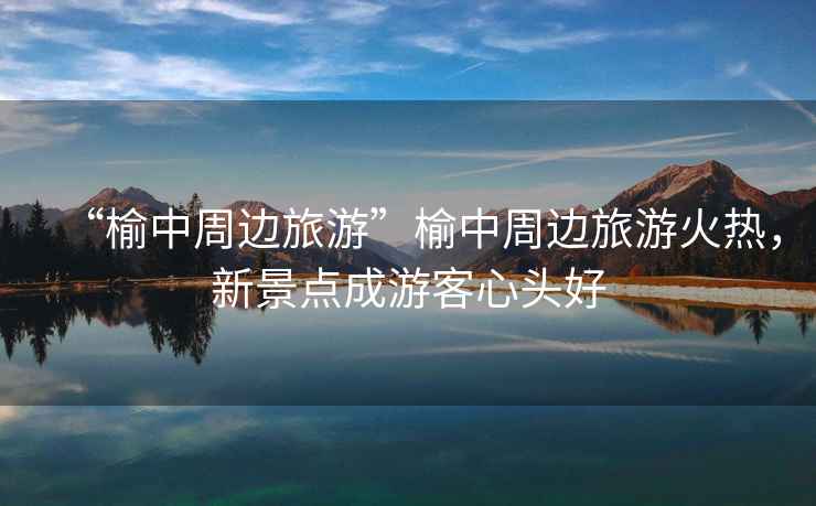 “榆中周邊旅游”榆中周邊旅游火熱，新景點(diǎn)成游客心頭好