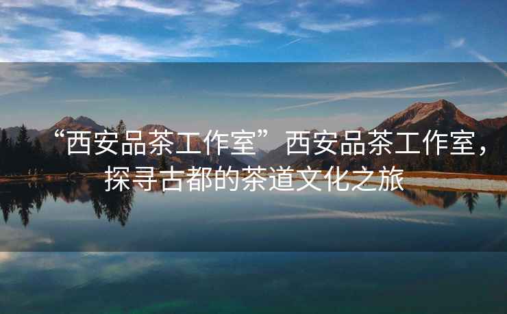 “西安品茶工作室”西安品茶工作室，探尋古都的茶道文化之旅