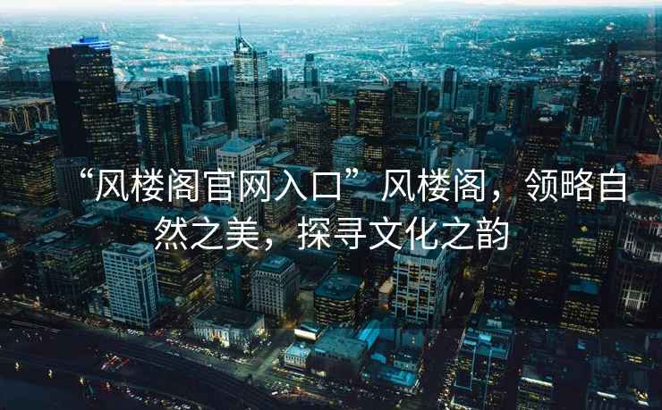 “風(fēng)樓閣官網(wǎng)入口”風(fēng)樓閣，領(lǐng)略自然之美，探尋文化之韻
