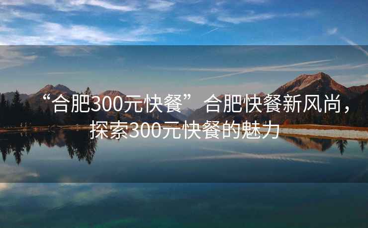“合肥300元快餐”合肥快餐新風(fēng)尚，探索300元快餐的魅力