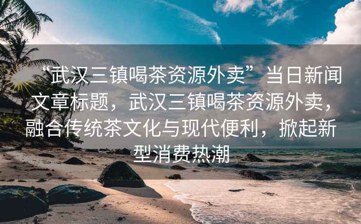 “武漢三鎮喝茶資源外賣(mài)”當日新聞文章標題，武漢三鎮喝茶資源外賣(mài)，融合傳統茶文化與現代便利，掀起新型消費熱潮