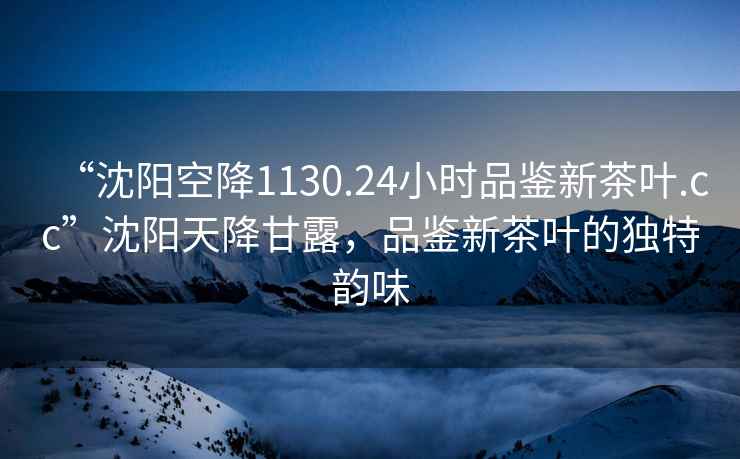 “沈陽(yáng)空降1130.24小時(shí)品鑒新茶葉.cc”沈陽(yáng)天降甘露，品鑒新茶葉的獨特韻味