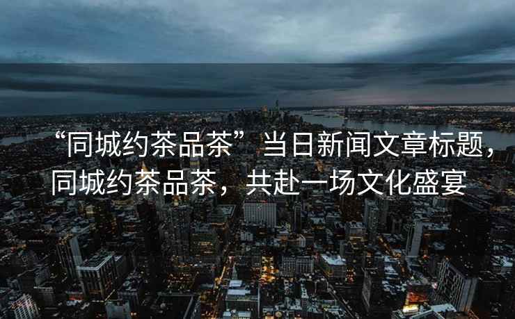 “同城約茶品茶”當日新聞文章標題，同城約茶品茶，共赴一場(chǎng)文化盛宴
