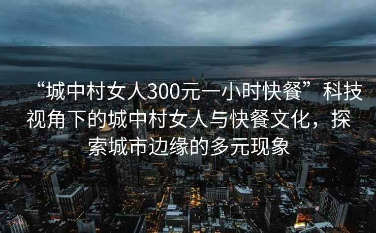 “城中村女人300元一小時(shí)快餐”科技視角下的城中村女人與快餐文化，探索城市邊緣的多元現象