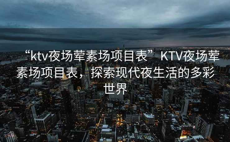 “ktv夜場(chǎng)葷素場(chǎng)項目表”KTV夜場(chǎng)葷素場(chǎng)項目表，探索現代夜生活的多彩世界
