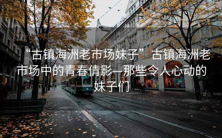 “古鎮海洲老市場(chǎng)妹子”古鎮海洲老市場(chǎng)中的青春倩影—那些令人心動(dòng)的妹子們