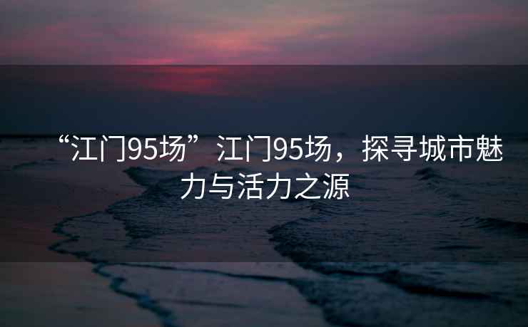 “江門(mén)95場(chǎng)”江門(mén)95場(chǎng)，探尋城市魅力與活力之源