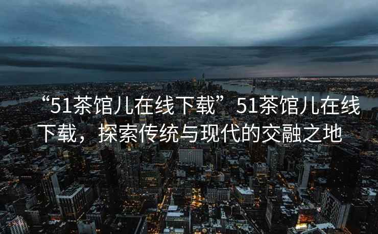 “51茶館兒在線(xiàn)下載”51茶館兒在線(xiàn)下載，探索傳統與現代的交融之地