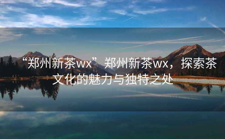 “鄭州新茶wx”鄭州新茶wx，探索茶文化的魅力與獨特之處