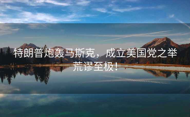 特朗普炮轟馬斯克，成立美國黨之舉荒謬至極！