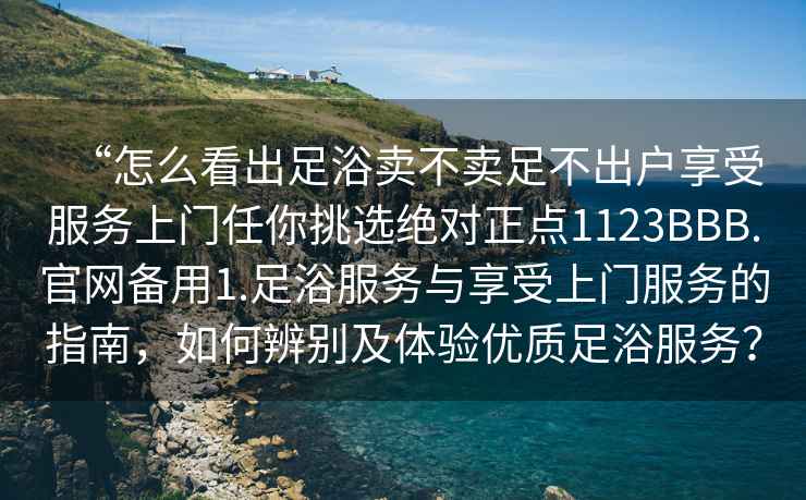 “怎么看出足浴賣(mài)不賣(mài)足不出戶(hù)享受服務(wù)上門(mén)任你挑選絕對正點(diǎn)1123BBB.官網(wǎng)備用1.足浴服務(wù)與享受上門(mén)服務(wù)的指南，如何辨別及體驗優(yōu)質(zhì)足浴服務(wù)？