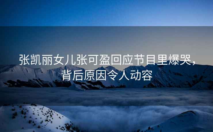 張凱麗女兒張可盈回應節目里爆哭，背后原因令人動(dòng)容