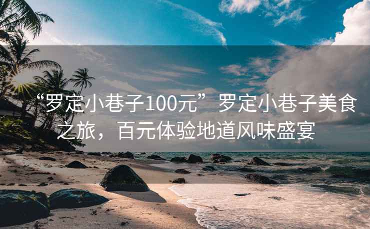 “羅定小巷子100元”羅定小巷子美食之旅，百元體驗地道風(fēng)味盛宴
