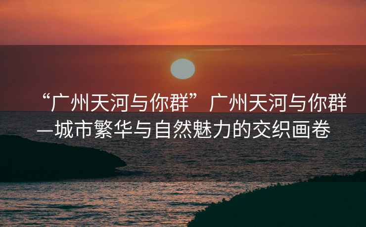 “廣州天河與你群”廣州天河與你群—城市繁華與自然魅力的交織畫(huà)卷