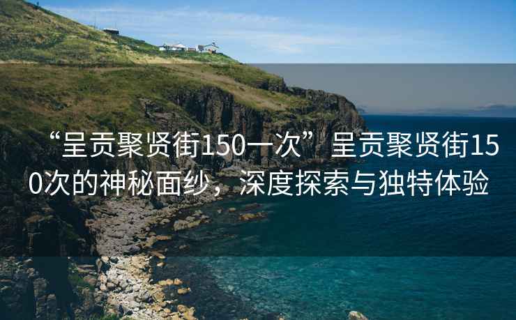 “呈貢聚賢街150一次”呈貢聚賢街150次的神秘面紗，深度探索與獨特體驗