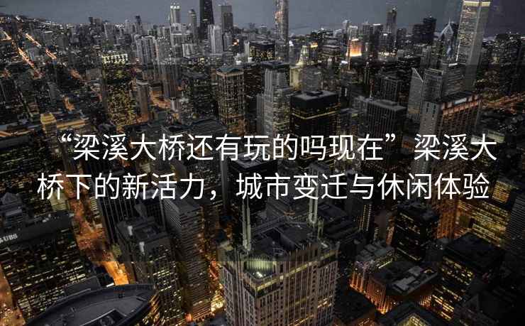 “梁溪大橋還有玩的嗎現在”梁溪大橋下的新活力，城市變遷與休閑體驗