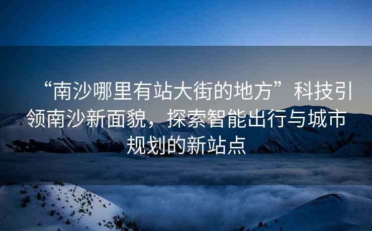 “南沙哪里有站大街的地方”科技引領(lǐng)南沙新面貌，探索智能出行與城市規劃的新站點(diǎn)