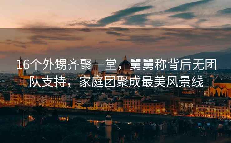 16個(gè)外甥齊聚一堂，舅舅稱(chēng)背后無(wú)團隊支持，家庭團聚成最美風(fēng)景線(xiàn)
