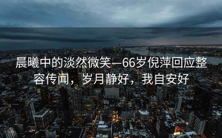 晨曦中的淡然微笑—66歲倪萍回應整容傳聞，歲月靜好，我自安好