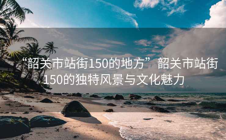“韶關(guān)市站街150的地方”韶關(guān)市站街150的獨特風(fēng)景與文化魅力