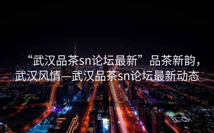 “武漢品茶sn論壇最新”品茶新韻，武漢風(fēng)情—武漢品茶sn論壇最新動(dòng)態(tài)