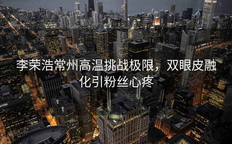 李榮浩常州高溫挑戰極限，雙眼皮融化引粉絲心疼