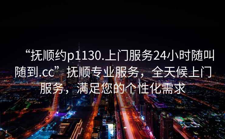“撫順約p1130.上門(mén)服務(wù)24小時(shí)隨叫隨到.cc”撫順專(zhuān)業(yè)服務(wù)，全天候上門(mén)服務(wù)，滿(mǎn)足您的個(gè)性化需求