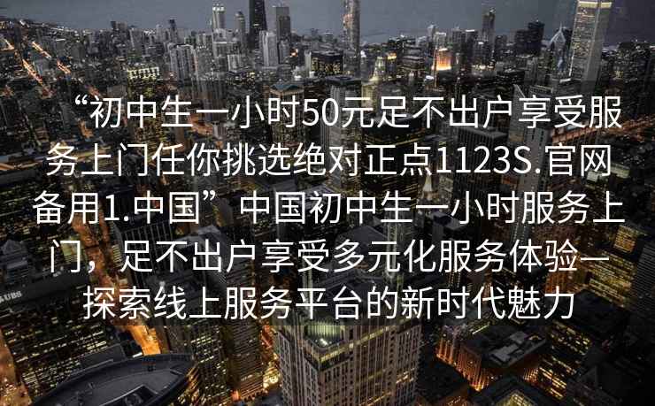 “初中生一小時(shí)50元足不出戶(hù)享受服務(wù)上門(mén)任你挑選絕對正點(diǎn)1123S.官網(wǎng)備用1.中國”中國初中生一小時(shí)服務(wù)上門(mén)，足不出戶(hù)享受多元化服務(wù)體驗—探索線(xiàn)上服務(wù)平臺的新時(shí)代魅力