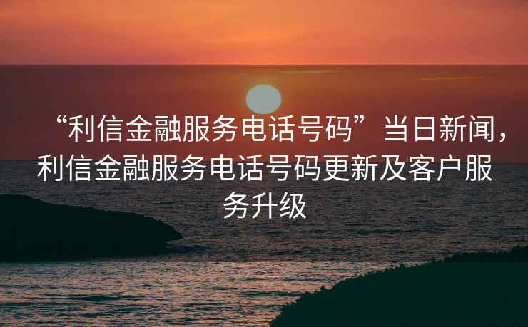 “利信金融服務(wù)電話(huà)號碼”當日新聞，利信金融服務(wù)電話(huà)號碼更新及客戶(hù)服務(wù)升級