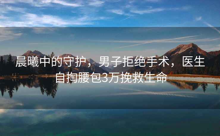 晨曦中的守護，男子拒絕手術(shù)，醫生自掏腰包3萬(wàn)挽救生命