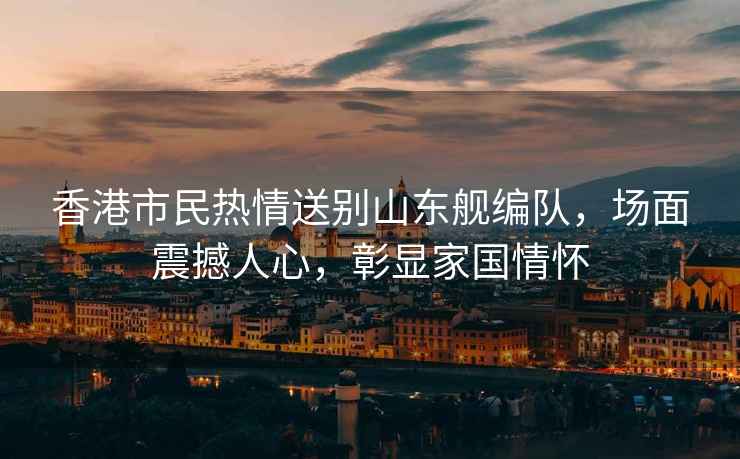 香港市民熱情送別山東艦編隊，場(chǎng)面震撼人心，彰顯家國情懷