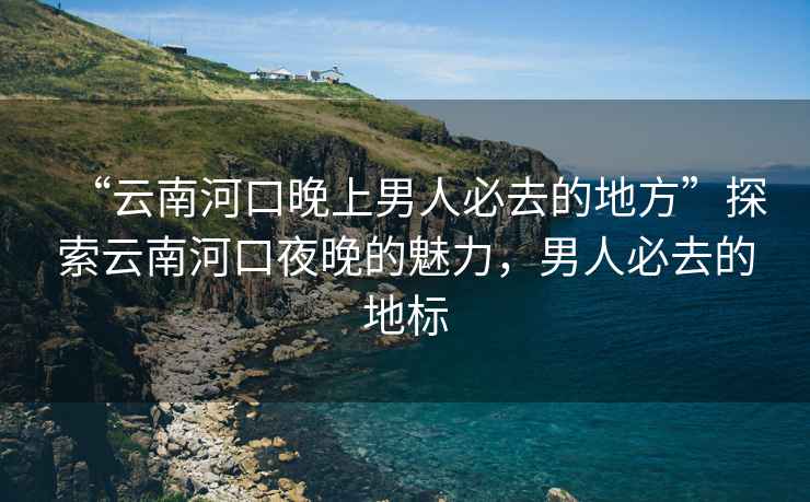 “云南河口晚上男人必去的地方”探索云南河口夜晚的魅力，男人必去的地標