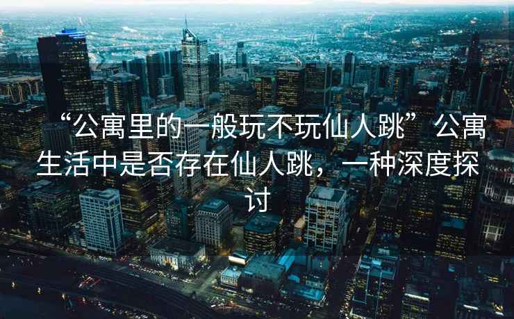 “公寓里的一般玩不玩仙人跳”公寓生活中是否存在仙人跳，一種深度探討