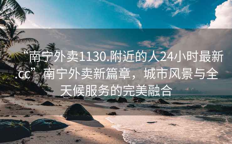 “南寧外賣(mài)1130.附近的人24小時(shí)最新.cc”南寧外賣(mài)新篇章，城市風(fēng)景與全天候服務(wù)的完美融合