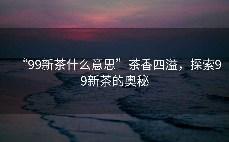 “99新茶什么意思”茶香四溢，探索99新茶的奧秘
