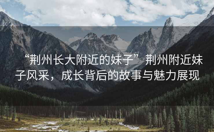 “荊州長(cháng)大附近的妹子”荊州附近妹子風(fēng)采，成長(cháng)背后的故事與魅力展現