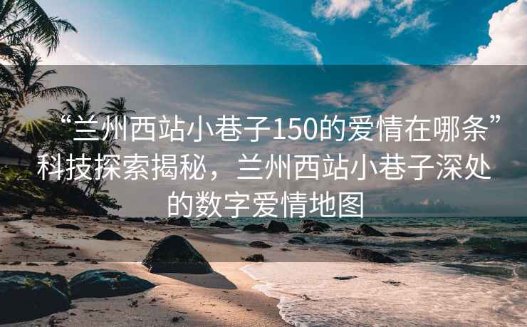 “蘭州西站小巷子150的愛(ài)情在哪條”科技探索揭秘，蘭州西站小巷子深處的數字愛(ài)情地圖