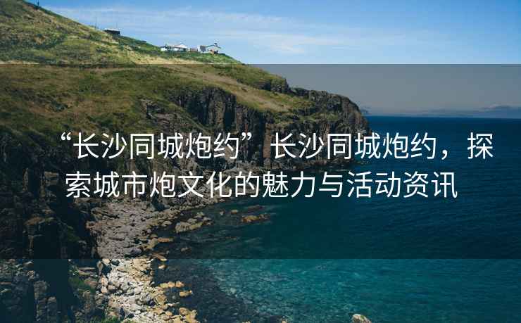 “長(cháng)沙同城炮約”長(cháng)沙同城炮約，探索城市炮文化的魅力與活動(dòng)資訊