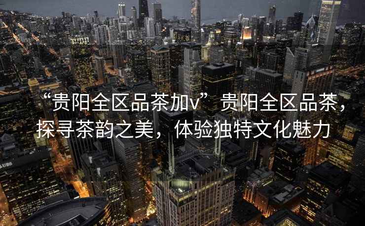 “貴陽(yáng)全區品茶加v”貴陽(yáng)全區品茶，探尋茶韻之美，體驗獨特文化魅力
