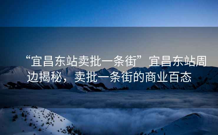 “宜昌東站賣(mài)批一條街”宜昌東站周邊揭秘，賣(mài)批一條街的商業(yè)百態(tài)
