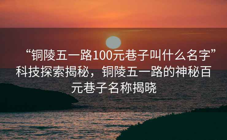 “銅陵五一路100元巷子叫什么名字”科技探索揭秘，銅陵五一路的神秘百元巷子名稱(chēng)揭曉
