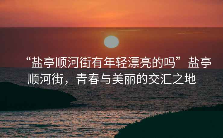 “鹽亭順河街有年輕漂亮的嗎”鹽亭順河街，青春與美麗的交匯之地