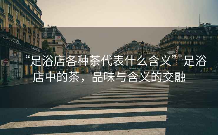 “足浴店各種茶代表什么含義”足浴店中的茶，品味與含義的交融