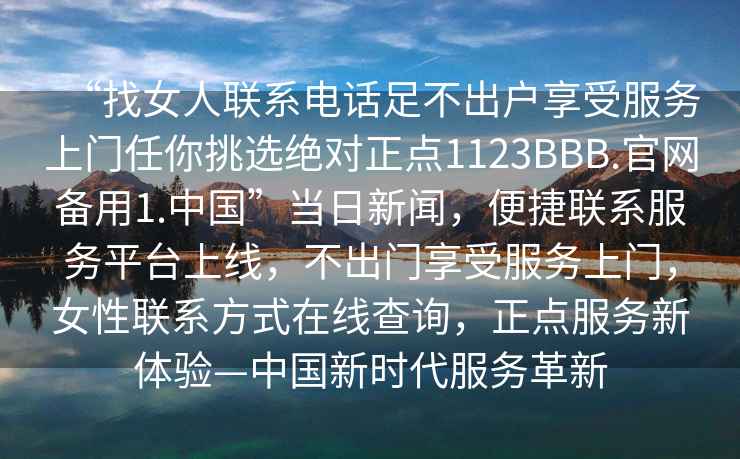 “找女人聯(lián)系電話(huà)足不出戶(hù)享受服務(wù)上門(mén)任你挑選絕對正點(diǎn)1123BBB.官網(wǎng)備用1.中國”當日新聞，便捷聯(lián)系服務(wù)平臺上線(xiàn)，不出門(mén)享受服務(wù)上門(mén)，女性聯(lián)系方式在線(xiàn)查詢(xún)，正點(diǎn)服務(wù)新體驗—中國新時(shí)代服務(wù)革新