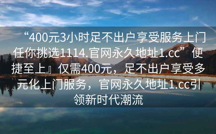 “400元3小時(shí)足不出戶(hù)享受服務(wù)上門(mén)任你挑選1114.官網(wǎng)永久地址1.cc”便捷至上』僅需400元，足不出戶(hù)享受多元化上門(mén)服務(wù)，官網(wǎng)永久地址1.cc引領(lǐng)新時(shí)代潮流
