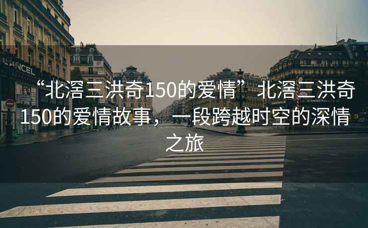“北滘三洪奇150的愛(ài)情”北滘三洪奇150的愛(ài)情故事，一段跨越時(shí)空的深情之旅
