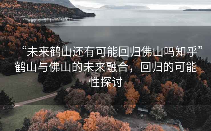 “未來(lái)鶴山還有可能回歸佛山嗎知乎”鶴山與佛山的未來(lái)融合，回歸的可能性探討